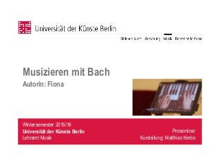 Wintersemester 2015/16
Universität der Künste Berlin
Lehramt Musik
Musizieren mit Bach
Autorin: Fiona
Proseminar
Kursleitung: Matthias Krebs
 