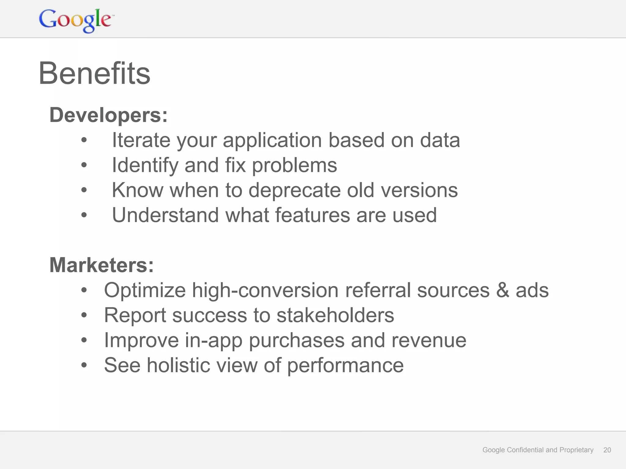 Benefits
Developers:
  • Iterate your application based on data
  • Identify and fix problems
  • Know when to deprecate old versions
  • Understand what features are used

Marketers:
  • Optimize high-conversion referral sources & ads
  • Report success to stakeholders
  • Improve in-app purchases and revenue
  • See holistic view of performance


                                             Google Confidential and Proprietary   20
 