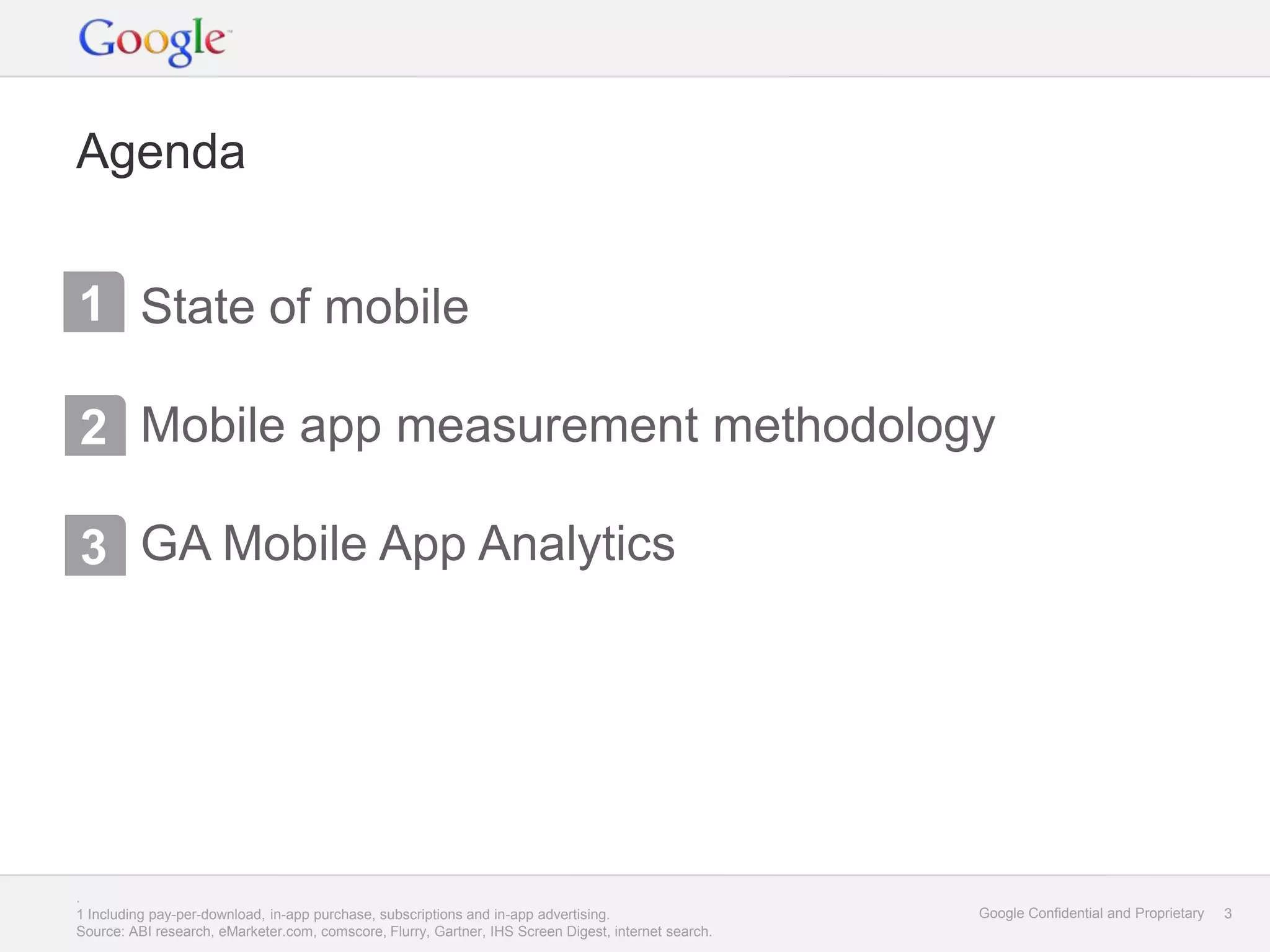 Agenda


1 State of mobile

2 Mobile app measurement methodology

3 GA Mobile App Analytics




.
1 Including pay-per-download, in-app purchase, subscriptions and in-app advertising.                  Google Confidential and Proprietary   3
Source: ABI research, eMarketer.com, comscore, Flurry, Gartner, IHS Screen Digest, internet search.
 
