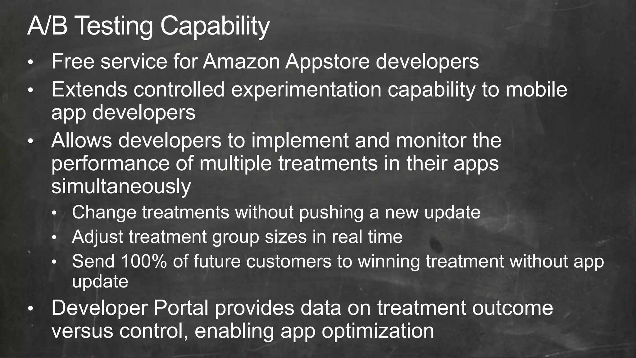 • Free service for Amazon Appstore developers
• Extends controlled experimentation capability to mobile
  app developers
• Allows developers to implement and monitor the
  performance of multiple treatments in their apps
  simultaneously
  • Change treatments without pushing a new update
  • Adjust treatment group sizes in real time
  • Send 100% of future customers to winning treatment without app
    update
• Developer Portal provides data on treatment outcome
  versus control, enabling app optimization
 