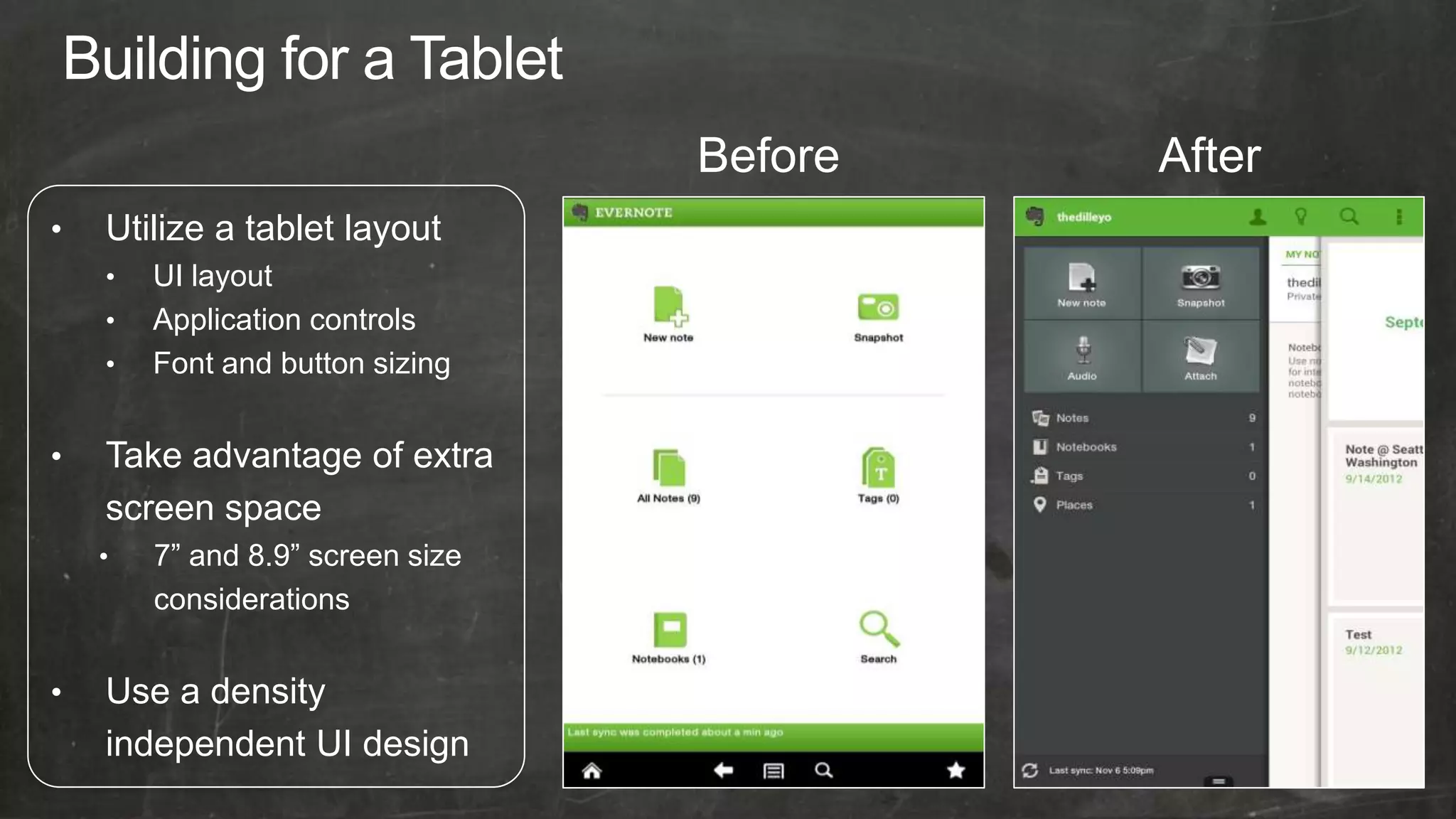 Before   After
•   Utilize a tablet layout
    •   UI layout
    •   Application controls
    •   Font and button sizing


•   Take advantage of extra
    screen space
    •   7” and 8.9” screen size
        considerations


•   Use a density
    independent UI design
 