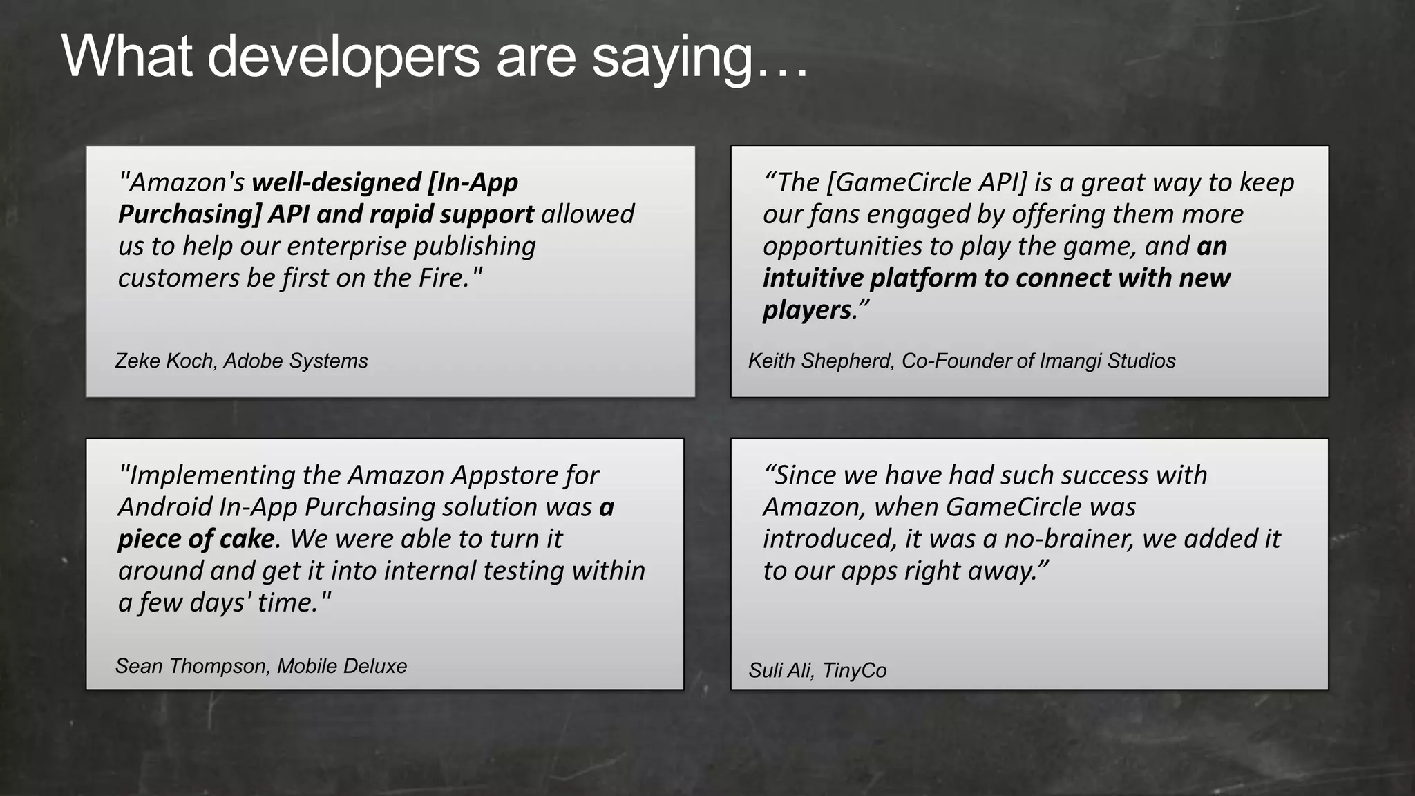 "Amazon's well-designed [In-App                   “The [GameCircle API] is a great way to keep
Purchasing] API and rapid support allowed         our fans engaged by offering them more
us to help our enterprise publishing              opportunities to play the game, and an
customers be first on the Fire."                  intuitive platform to connect with new
                                                  players.”
Zeke Koch, Adobe Systems                         Keith Shepherd, Co-Founder of Imangi Studios




"Implementing the Amazon Appstore for             “Since we have had such success with
Android In-App Purchasing solution was a          Amazon, when GameCircle was
piece of cake. We were able to turn it            introduced, it was a no-brainer, we added it
around and get it into internal testing within    to our apps right away.”
a few days' time."

Sean Thompson, Mobile Deluxe                     Suli Ali, TinyCo
 