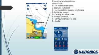 El menú de la aplicación nos
proporciona:
1.- Los trazados realizados.
2.-Las rutas realizadas.
3.- Los marcadores puestos en el mapa.
4.-Descargar mapas.
5.- Cartas y actualizaciones.
6.-Tiempo y mareas.
7.- Configuraciones de la app.
8.- Ayuda.
 