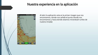 Al abrir la aplicación esta es la primer imagen que nos
encontramos, donde nos señala el punto donde nos
encontramos y hacia donde estamos mirando(el rumbo de
nuestra mirada)
Nuestra experiencia en la aplicación
 