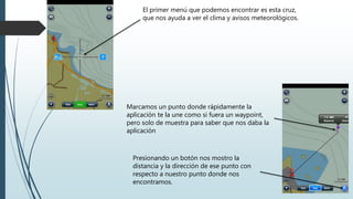 El primer menú que podemos encontrar es esta cruz,
que nos ayuda a ver el clima y avisos meteorológicos.
Marcamos un punto donde rápidamente la
aplicación te la une como si fuera un waypoint,
pero solo de muestra para saber que nos daba la
aplicación
Presionando un botón nos mostro la
distancia y la dirección de ese punto con
respecto a nuestro punto donde nos
encontramos.
 