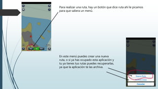 Para realizar una ruta, hay un botón que dice ruta ahí le picamos
para que saliera un menú.
En este menú puedes crear una nueva
ruta, o si ya has ocupado esta aplicación y
tu ya tienes tus rutas puedes recuperarlas,
ya que la aplicación te las archiva.
 