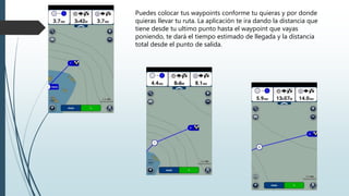 Puedes colocar tus waypoints conforme tu quieras y por donde
quieras llevar tu ruta. La aplicación te ira dando la distancia que
tiene desde tu ultimo punto hasta el waypoint que vayas
poniendo, te dará el tiempo estimado de llegada y la distancia
total desde el punto de salida.
 