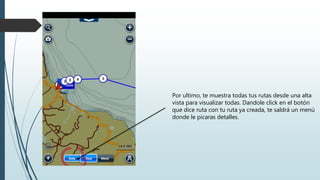 Por ultimo, te muestra todas tus rutas desde una alta
vista para visualizar todas. Dandole click en el botón
que dice ruta con tu ruta ya creada, te saldrá un menú
donde le picaras detalles.
 