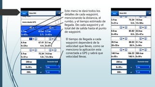 Este menú te dará todos los
detalles de cada waypoint,
mencionando la distancia, el
rumbo, y el tiempo estimado de
llegada. De cada waypoint y el
total del de salida hasta el punto
de waypoint.
El tiempo de llegada a cada
waypoint dependerá de la
velocidad que lleves, como se
menciono la aplicación esta
conectada a GPS y sabrá que
velocidad llevas.
 