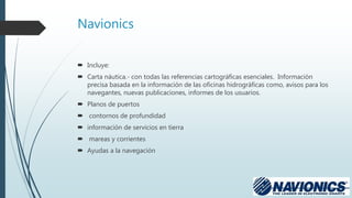 Navionics
 Incluye:
 Carta náutica.- con todas las referencias cartográficas esenciales. Información
precisa basada en la información de las oficinas hidrográficas como, avisos para los
navegantes, nuevas publicaciones, informes de los usuarios.
 Planos de puertos
 contornos de profundidad
 información de servicios en tierra
 mareas y corrientes
 Ayudas a la navegación
 