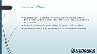 Características
 La aplicación graba el trazado de tu recorrido, examina velocidad, distancia y
tiempo. También te permite crear y editar rutas, según la velocidad y el consumo
de combustible.
 Mide la distancia, consulta las predicciones del viento y los ciclos sol-luna.
 Te permite visualizar el mapa (satélite/terreno) y la profundidad de seguridad
 