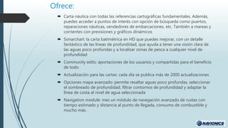 Ofrece:
 Carta náutica con todas las referencias cartográficas fundamentales. Además,
puedes acceder a puntos de interés con opción de búsqueda como puertos,
reparaciones náuticas, vendedores de embarcaciones, etc. También a mareas y
corrientes con previsiones y gráficos dinámicos
 Sonarchart: la carta batimétrica en HD que puedes mejorar, con un detalle
fantástico de las líneas de profundidad, que ayuda a tener una visión clara de
las aguas poco profundas y a localizar zonas de pesca a cualquier nivel de
profundidad
 Community edits: aportaciones de los usuarios y compartidas para el beneficio
de todo
 Actualización para las cartas: cada día se publica más de 2000 actualizaciones
 Opciones mapa avanzado: permite resaltar aguas poco profundas, seleccionar
el sombreado de profundidad, filtrar contornos de profundidad y adaptar la
línea de costa al nivel de agua seleccionada
 Navigation module: mes un módulo de navegación avanzado de rustas con
tiempo estimado y distancia al punto de llegada, consumo de combustible y
mucho más.
 