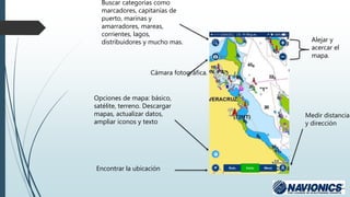 Alejar y
acercar el
mapa.
Buscar categorías como
marcadores, capitanías de
puerto, marinas y
amarradores, mareas,
corrientes, lagos,
distribuidores y mucho mas.
Cámara fotográfica.
Opciones de mapa: básico,
satélite, terreno. Descargar
mapas, actualizar datos,
ampliar iconos y texto
Medir distancia
y dirección
Encontrar la ubicación
 