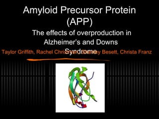 Amyloid Precursor Protein (APP) The effects of overproduction in Alzheimer’s and Downs Syndrome Taylor Griffith, Rachel Christman, Shanley Besett, Christa Franz 