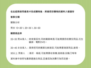 在此超商使用會員卡完成購物後，將會把你購物的資料入檔儲存
客群分類
關聯分析
男女 10~20  20~35  35~50
購買商品率
25~35 男Ａ客人：時常買尿布.同時購買啤酒.可能需要奶粉嬰兒用品.花生
罐頭、電影DVD。
35~45 女Ｂ客人：買掃把同時購買生鮮蔬菜.可能需要清潔用品.廚具。
50以上 男客人 ：香菸、報紙.可能需要收音機.搥背器.刮鬍刀等等
資料庫中按照％數篩選適合商品.且會因為消費行為而改變。
 