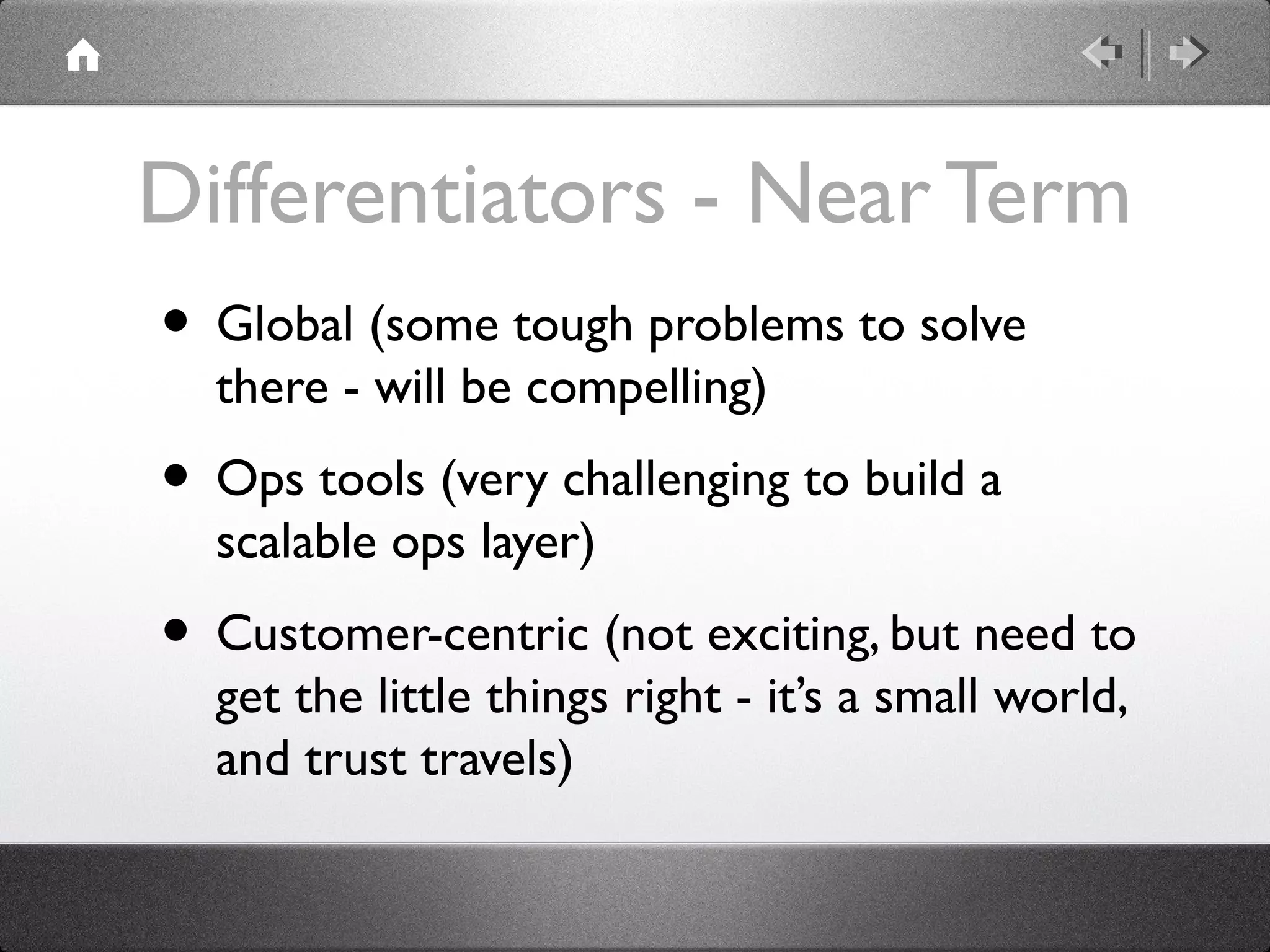 Differentiators - Near Term
• Global (some tough problems to solve
there - will be compelling)
• Ops tools (very challenging to build a
scalable ops layer)
• Customer-centric (not exciting, but need to
get the little things right - it’s a small world,
and trust travels)
 