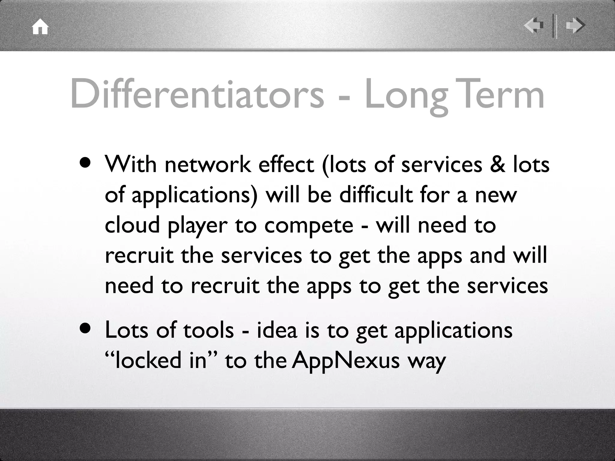 Differentiators - Long Term
• With network effect (lots of services & lots
of applications) will be difficult for a new
cloud player to compete - will need to
recruit the services to get the apps and will
need to recruit the apps to get the services
• Lots of tools - idea is to get applications
“locked in” to the AppNexus way
 