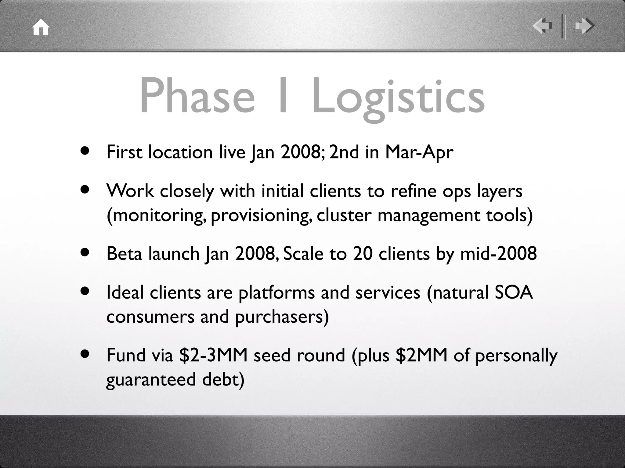 Phase 1 Logistics
• First location live Jan 2008; 2nd in Mar-Apr
• Work closely with initial clients to refine ops layers
(monitoring, provisioning, cluster management tools)
• Beta launch Jan 2008, Scale to 20 clients by mid-2008
• Ideal clients are platforms and services (natural SOA
consumers and purchasers)
• Fund via $2-3MM seed round (plus $2MM of personally
guaranteed debt)
 