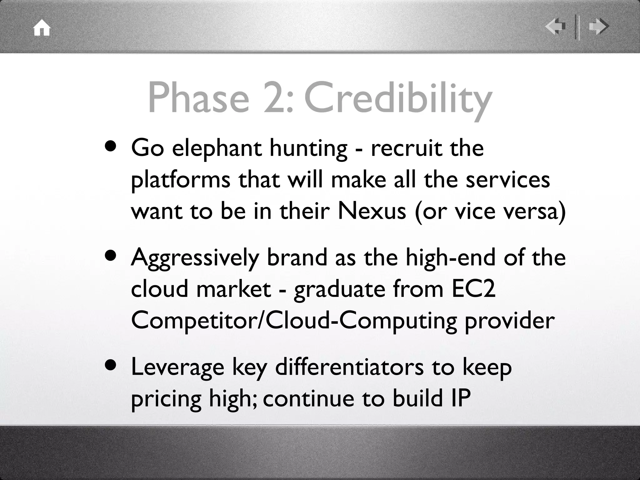 Phase 2: Credibility
• Go elephant hunting - recruit the
platforms that will make all the services
want to be in their Nexus (or vice versa)
• Aggressively brand as the high-end of the
cloud market - graduate from EC2
Competitor/Cloud-Computing provider
• Leverage key differentiators to keep
pricing high; continue to build IP
 