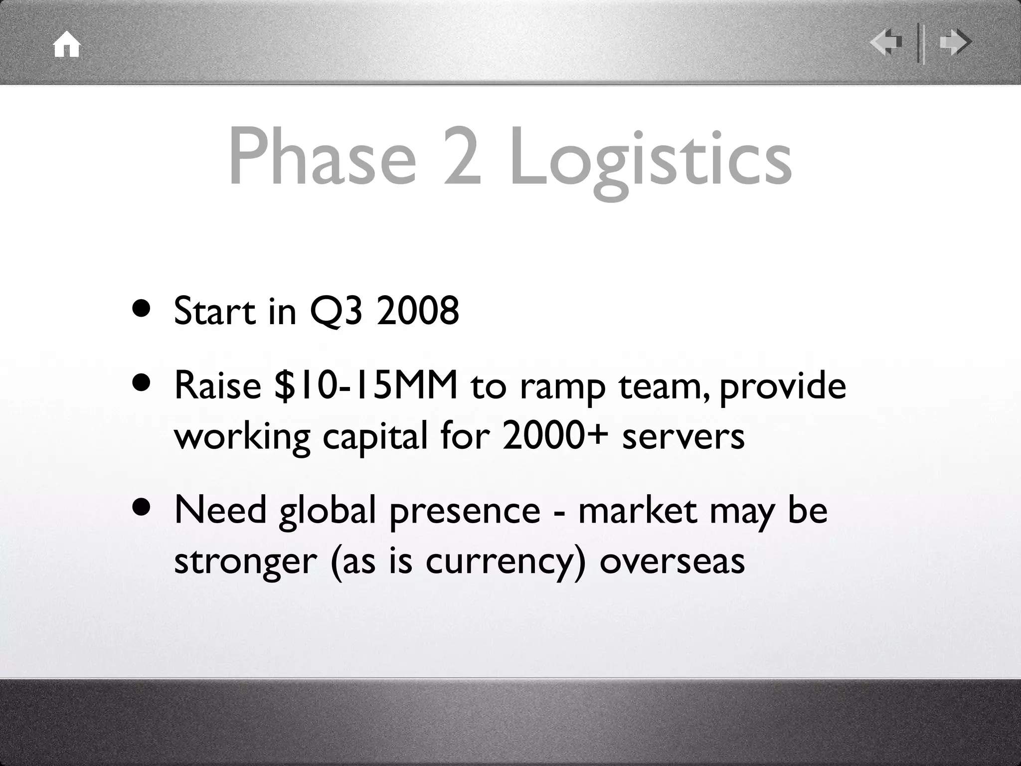Phase 2 Logistics
• Start in Q3 2008
• Raise $10-15MM to ramp team, provide
working capital for 2000+ servers
• Need global presence - market may be
stronger (as is currency) overseas
 