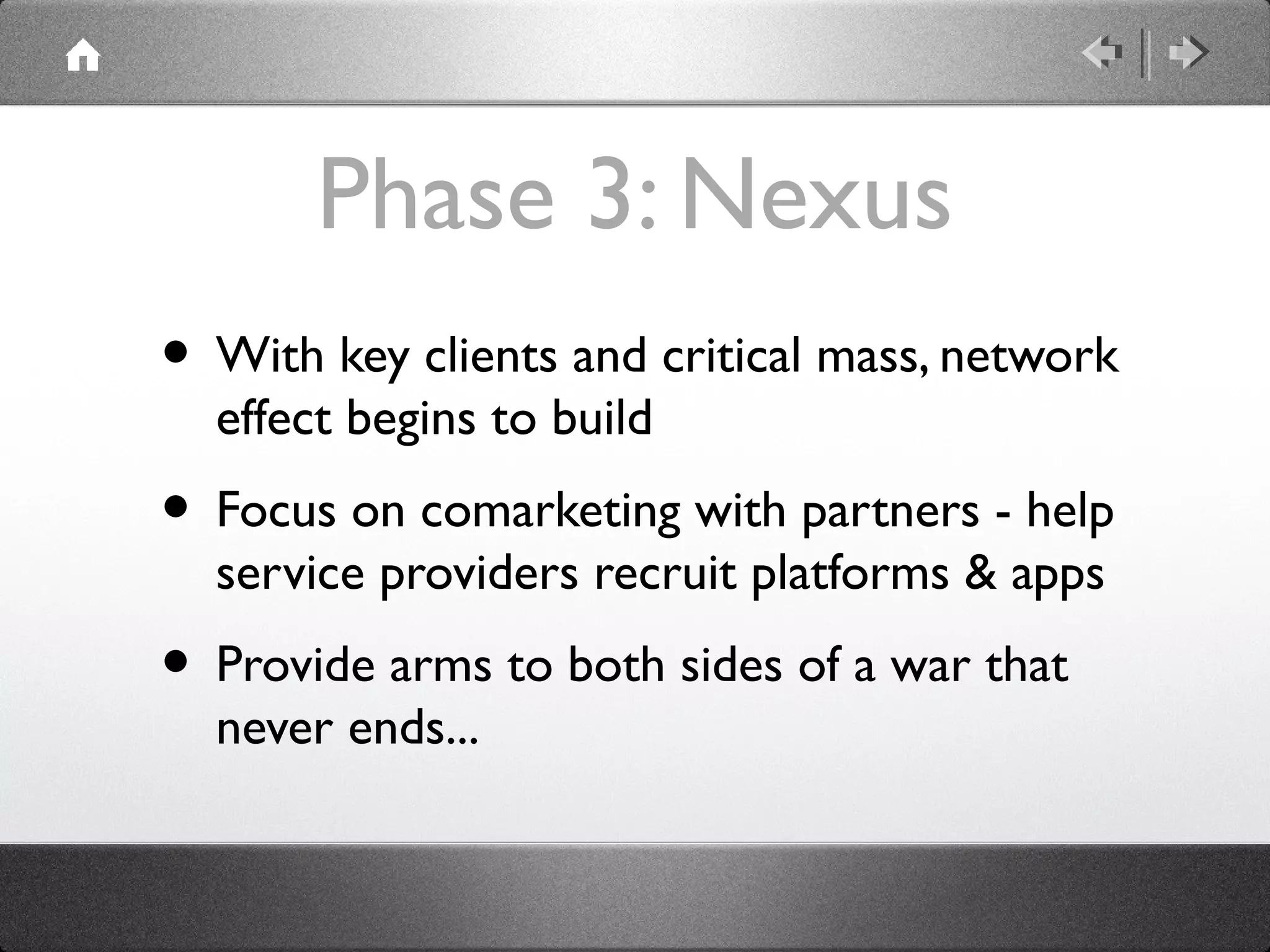Phase 3: Nexus
• With key clients and critical mass, network
effect begins to build
• Focus on comarketing with partners - help
service providers recruit platforms & apps
• Provide arms to both sides of a war that
never ends...
 