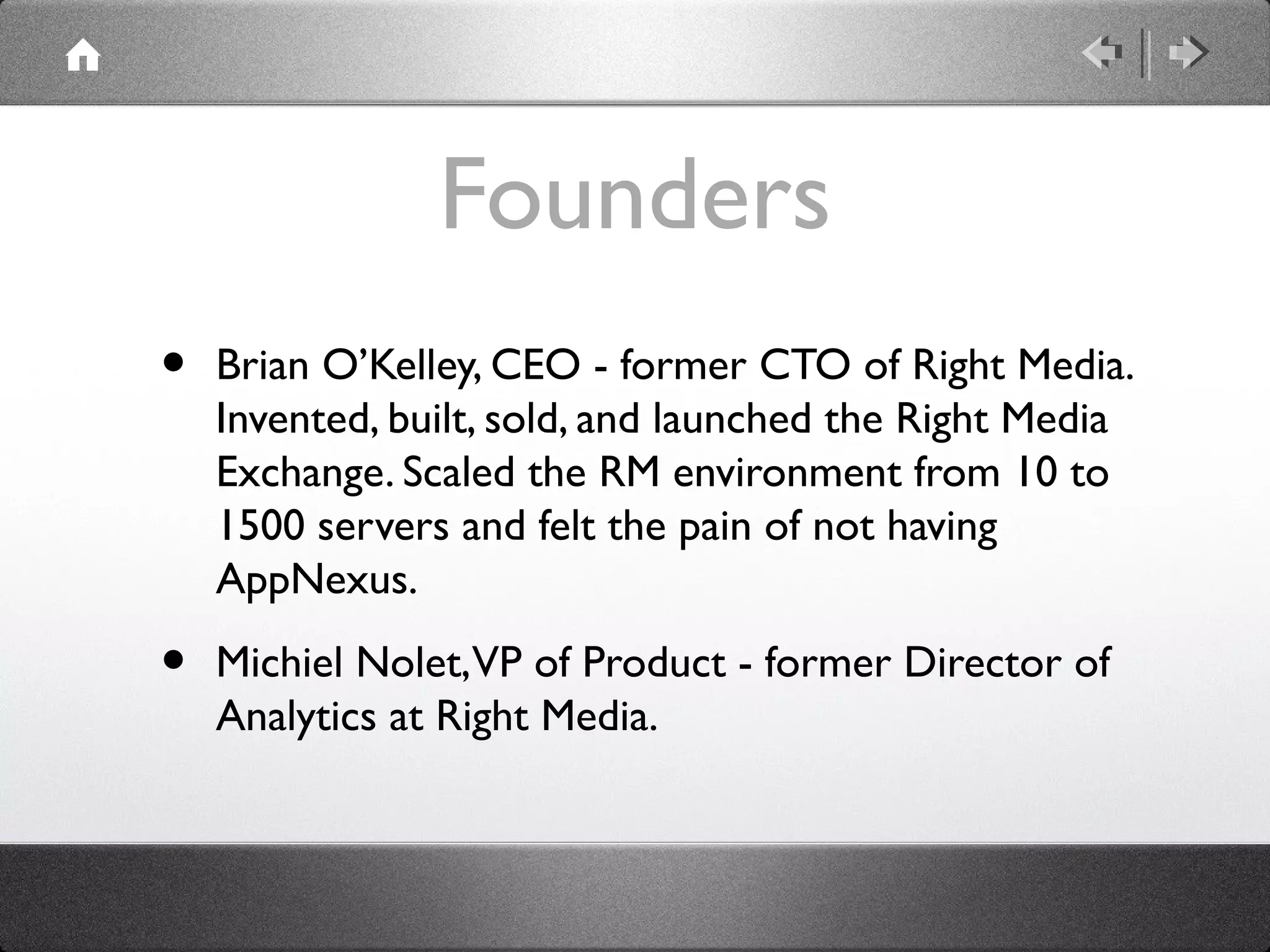 Founders
• Brian O’Kelley, CEO - former CTO of Right Media.
Invented, built, sold, and launched the Right Media
Exchange. Scaled the RM environment from 10 to
1500 servers and felt the pain of not having
AppNexus.
• Michiel Nolet,VP of Product - former Director of
Analytics at Right Media.
 