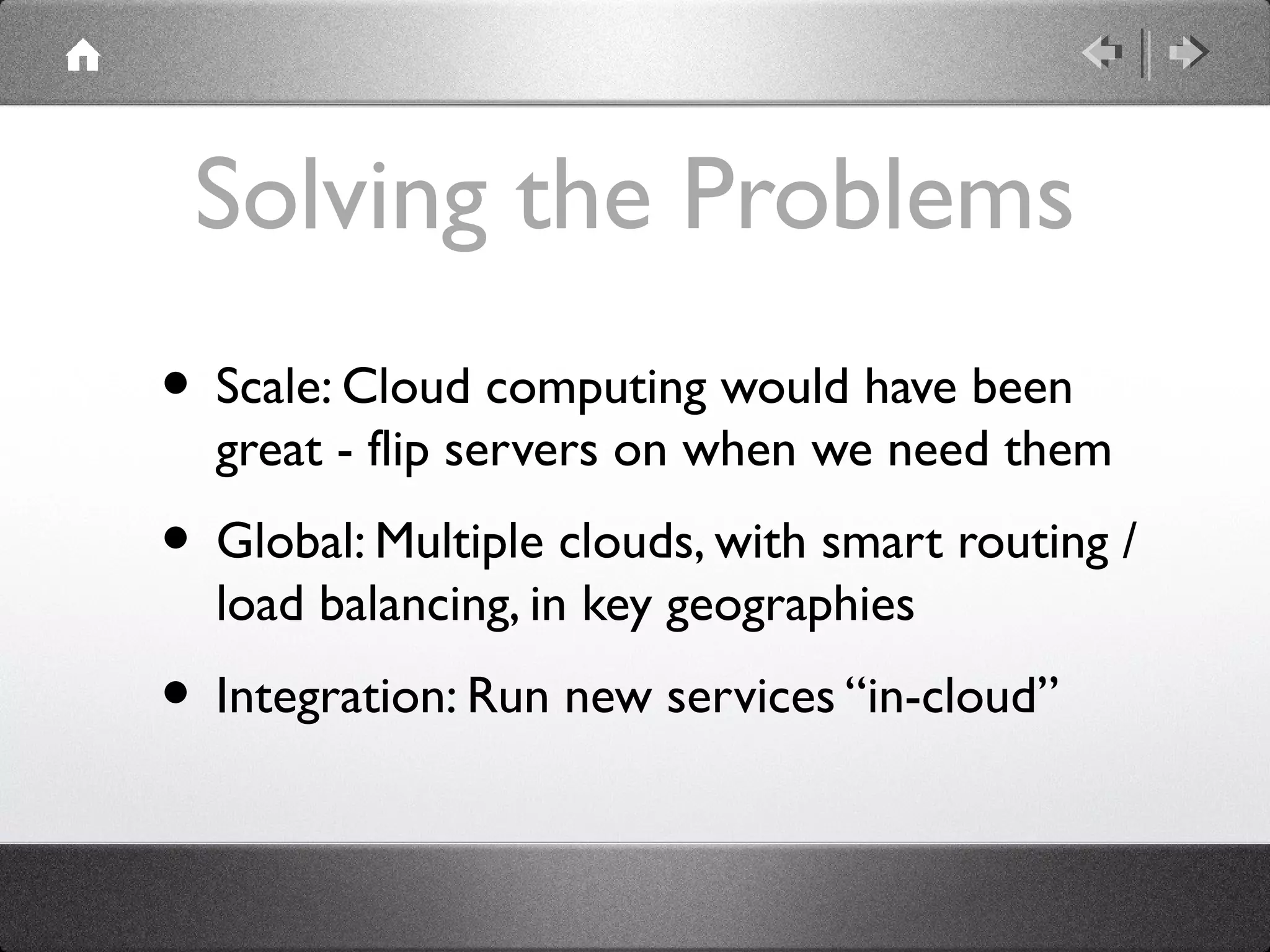 Solving the Problems
• Scale: Cloud computing would have been
great - flip servers on when we need them
• Global: Multiple clouds, with smart routing /
load balancing, in key geographies
• Integration: Run new services “in-cloud”
 
