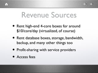 Revenue Sources
• Rent high-end 4-core boxes for around
$10/core/day (virtualized, of course)
• Rent database boxes, storage, bandwidth,
backup, and many other things too
• Profit-sharing with service providers
• Access fees
 