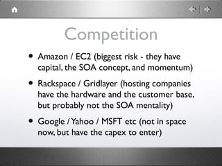 Competition
• Amazon / EC2 (biggest risk - they have
capital, the SOA concept, and momentum)
• Rackspace / Gridlayer (hosting companies
have the hardware and the customer base,
but probably not the SOA mentality)
• Google /Yahoo / MSFT etc (not in space
now, but have the capex to enter)
 