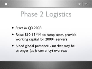 Phase 2 Logistics
• Start in Q3 2008
• Raise $10-15MM to ramp team, provide
working capital for 2000+ servers
• Need global presence - market may be
stronger (as is currency) overseas
 