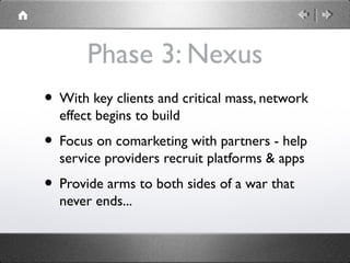 Phase 3: Nexus
• With key clients and critical mass, network
effect begins to build
• Focus on comarketing with partners - help
service providers recruit platforms & apps
• Provide arms to both sides of a war that
never ends...
 