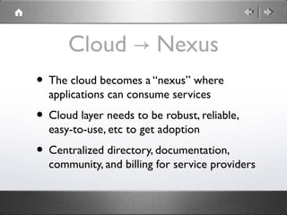 Cloud Nexus→
• The cloud becomes a “nexus” where
applications can consume services
• Cloud layer needs to be robust, reliable,
easy-to-use, etc to get adoption
• Centralized directory, documentation,
community, and billing for service providers
 