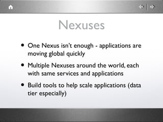 Nexuses
• One Nexus isn’t enough - applications are
moving global quickly
• Multiple Nexuses around the world, each
with same services and applications
• Build tools to help scale applications (data
tier especially)
 
