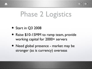 Phase 2 Logistics
• Start in Q3 2008
• Raise $10-15MM to ramp team, provide
working capital for 2000+ servers
• Need globa...