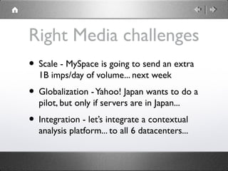 Right Media challenges
• Scale - MySpace is going to send an extra
1B imps/day of volume... next week
• Globalization -Yahoo! Japan wants to do a
pilot, but only if servers are in Japan...
• Integration - let’s integrate a contextual
analysis platform... to all 6 datacenters...
 