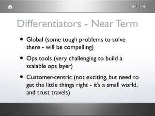 Differentiators - Near Term
• Global (some tough problems to solve
there - will be compelling)
• Ops tools (very challenging to build a
scalable ops layer)
• Customer-centric (not exciting, but need to
get the little things right - it’s a small world,
and trust travels)
 