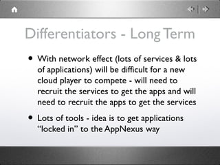 Differentiators - Long Term
• With network effect (lots of services & lots
of applications) will be difficult for a new
cloud player to compete - will need to
recruit the services to get the apps and will
need to recruit the apps to get the services
• Lots of tools - idea is to get applications
“locked in” to the AppNexus way
 