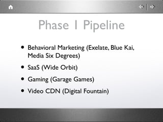 Phase 1 Pipeline
• Behavioral Marketing (Exelate, Blue Kai,
Media Six Degrees)
• SaaS (Wide Orbit)
• Gaming (Garage Games)
• Video CDN (Digital Fountain)
 