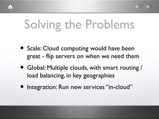 Solving the Problems
• Scale: Cloud computing would have been
great - flip servers on when we need them
• Global: Multiple clouds, with smart routing /
load balancing, in key geographies
• Integration: Run new services “in-cloud”
 