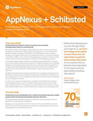 Case Study:AppNexus + Schibsted | Powered by AppNexus | sales@appnexus.com | www.appnexus.com | ©2018 AppNexus Inc. All Rights Reserved.
THE CHALLENGE
Schibsted Norway needed to make its inventory more accessible
to programmatic buyers to maximize yield
Schibsted Norway is a Norwegian media house that owns the nation’s premiere
newspaper, VG, as well as leading regional newspapers such as Aftenposten,
Bergens Tidende, Stavanger Aftenbladet, and Fædrelandsvennen. Schibsted
Norway is the largest media group in Scandanavia and also runs Norway’s leading
marketplace, FINN.no. Each month, Schibsted Norway’s publications deliver quality
news, entertainment and classifieds to over 80% of the Norwegian population.
As the region’s leading digital media firm, Schibsted Norway prides itself on innovation
and its willingness to go above and beyond for its advertising partners. Schibsted
Norway's previous setup siloed inventory across a multitude of technology platforms,
with guaranteed demand going through one ad server, programmatic going through
another, and introducing new formats like native or video requiring still more
platforms.
Alongside the operational challenges associated with managing multiple platforms,
their setup created a disconnect between guaranteed and programmatic platforms,
preventing buyers from accessing the most desirable impressions and limiting yield
across Schibsted’s inventory.
In order to fully realize its programmatic potential, Schibsted Norway needed a
technology partner that could consolidate its advertising business onto a single,
easy-to-access platform. The ideal partner would offer an open solution, and one
that enables programmatic and direct demand to compete on an even playing field.
THE SOLUTION
Schibsted partnered with AppNexus for a unified monetization approach; enables
programmatic demand by activating Open Dynamic Allocation
Schibsted Norway selected the AppNexus Publisher Suite as its state-of-the-art
platform for ad serving and monetization.
AppNexus is an open platform with connections to third-party DSPs all over the
world. This move made the publisher’s impressions readily available to virtually any
qualified buyer who wanted to bid on them.
CASE STUDY
Schibsted Norway Delivers 70% YoY Programmatic Growth After Adopting
AppNexus Publisher Suite
AppNexus+Schibsted
“Rather than asking buyers
to jump through hoops
just to get to us, our new
technology stack makes
it easier than ever for
advertisers to get the
impressions they want.
It’s no surprise that our
partners have responded
to this opportunity by
significantly increasing
their spend.”
Anders Enger
Head of Programmatic
at Schibsted Norway
70%YOY
PROGRAMMATIC
GROWTH
 
