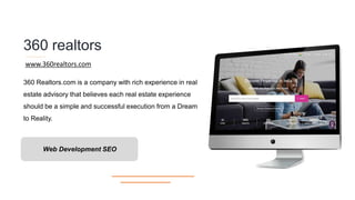360 realtors
360 Realtors.com is a company with rich experience in real
estate advisory that believes each real estate experience
should be a simple and successful execution from a Dream
to Reality.
www.360realtors.com
Web Development SEO
 
