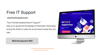 Free IT Support
"Your Friendly Neighborhood IT Support"
Help us to spread the Knowledge of Information Technology
among the World to make the environment trouble free and
safe.
www.freeitsupports.com
Web Development SEO
 