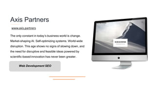 Axis Partners
The only constant in today’s business world is change.
Market-shaping AI. Self-optimizing systems. World-wide
disruption. This age shows no signs of slowing down, and
the need for disruptive and feasible ideas powered by
scientific-based innovation has never been greater.
www.axis.partners
Web Development SEO
 