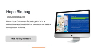 Hope Bio-bag
Henan Hope Environment Technology Co.,ltd is a
manufacturer specialized in R&D, production and sales of
biodegradable materials.
Web Development SEO
www.hopebiobag.com
 