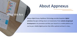 Who We Are
About Appnexus
Being a digital house, AppNexus Technology provides bespoken digital
solutions that give striking return on investments. From website designing &
development to its promotion and then your launch on a mobile platform, we
can be your reliable digital partner that offers optimal and best-in-class…
 