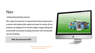 Nav
Nav range of accessories is inspired by the discerning business
customer who desires both quality and value for money. All our
products are designed to be slimmer, lighter, longer lasting and
practical.We incorporate everyday protection with comfortable
use and durability.
Web Development SEO
www.navaccessories.com.au
 