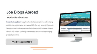 Joe Blogs Abroad
Propertyabroad.com is a global website dedicated to advertising
residential property currently available for sale around the world.
We provide an independent and comprehensive service to both
sellers and buyers covering both the established and emerging
property markets.
Web Development SEO
www.joeblogsabroad.com
 