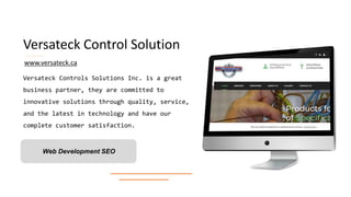 Versateck Control Solution
Versateck Controls Solutions Inc. is a great
business partner, they are committed to
innovative solutions through quality, service,
and the latest in technology and have our
complete customer satisfaction.
Web Development SEO
www.versateck.ca
 