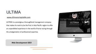 ULTIMA
ULTIMA is a prestigious thoroughbred management company
that makes its mark to be the first in Asia Pacific region to offer
an unparalleled experience in the world of horse racing through
the amalgamation of professional expertise.
Web Development SEO
www.ultimaracingstable.com
 