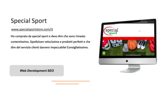 Special Sport
Ho comprato da special sport e devo dire che sono rimasto
contentissimo. Spedizioen velocissima e prodotti perfetti e che
dire del servizio clienti davvero impeccabile! Consigliatissimo.
Web Development SEO
www.specialsportstore.com/it
 